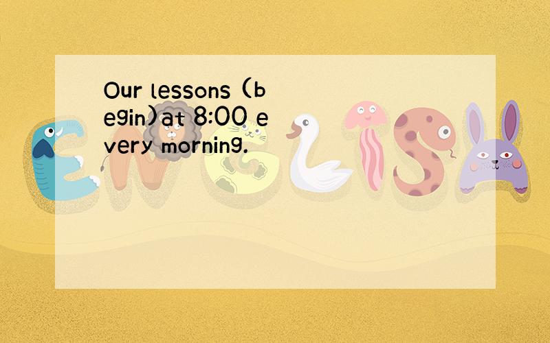 Our lessons (begin)at 8:00 every morning.