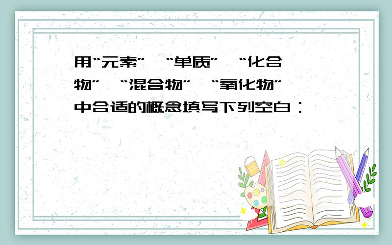 用“元素”、“单质”、“化合物”、“混合物”、“氧化物”中合适的概念填写下列空白：