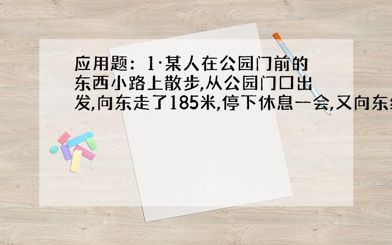 应用题：1·某人在公园门前的东西小路上散步,从公园门口出发,向东走了185米,停下休息一会,又向东继续走了51米,然后向