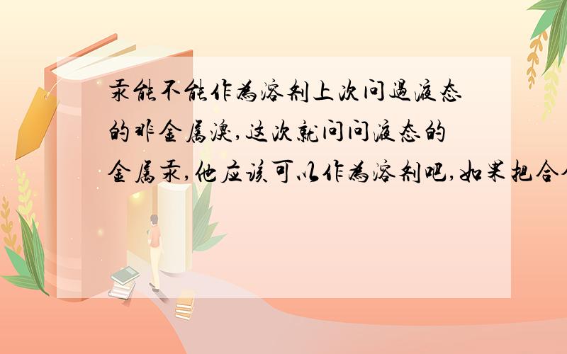 汞能不能作为溶剂上次问过液态的非金属溴,这次就问问液态的金属汞,他应该可以作为溶剂吧,如果把合金看做溶剂的话.