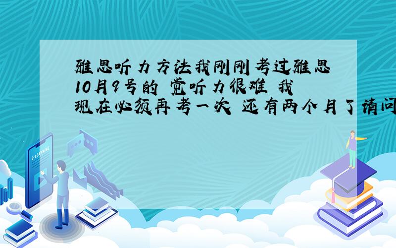 雅思听力方法我刚刚考过雅思 10月9号的 觉听力很难 我现在必须再考一次 还有两个月了请问大家怎么办,有什么好的方法?有