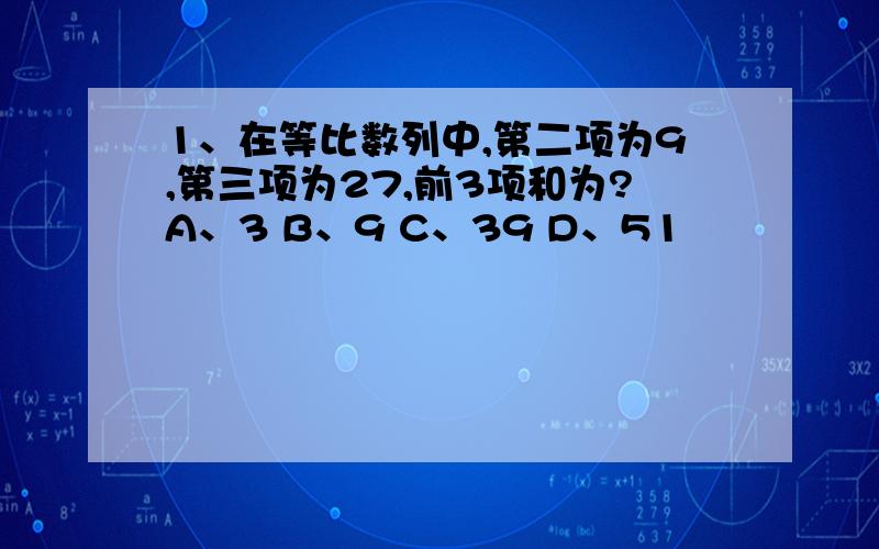 1、在等比数列中,第二项为9,第三项为27,前3项和为?A、3 B、9 C、39 D、51