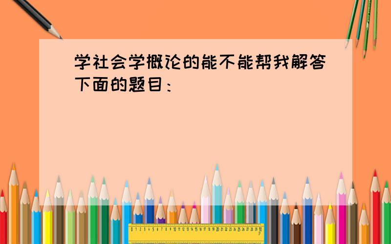 学社会学概论的能不能帮我解答下面的题目：