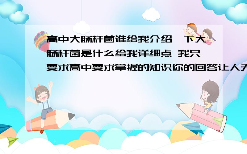 高中大肠杆菌谁给我介绍一下大肠杆菌是什么给我详细点 我只要求高中要求掌握的知识你的回答让人无法理解注意你的用词