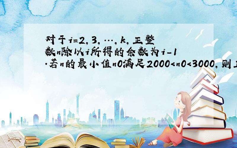 对于i=2，3，…，k，正整数n除以i所得的余数为i-1．若n的最小值n0满足2000＜n0＜3000，则正整数k的最小