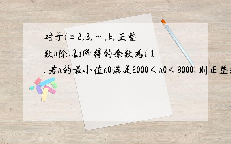 对于i=2,3,…,k,正整数n除以i所得的余数为i－1.若n的最小值n0满足2000＜n0＜3000,则正整数k的最小