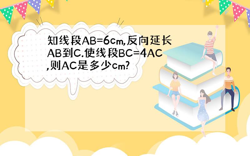 知线段AB=6cm,反向延长AB到C.使线段BC=4AC,则AC是多少cm?