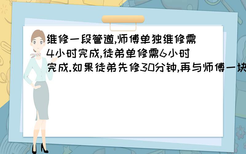 维修一段管道,师傅单独维修需4小时完成,徒弟单修需6小时完成.如果徒弟先修30分钟,再与师傅一块维修