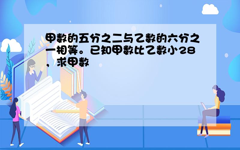 甲数的五分之二与乙数的六分之一相等。已知甲数比乙数小28，求甲数