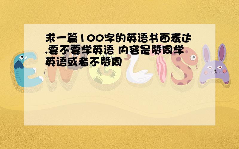 求一篇100字的英语书面表达.要不要学英语 内容是赞同学英语或者不赞同