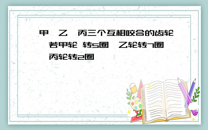 甲、乙、丙三个互相咬合的齿轮,若甲轮 转5圈,乙轮转7圈,丙轮转2圈