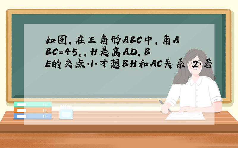 如图,在三角形ABC中,角ABC＝45°,H是高AD,BE的交点.1.才想BH和AC关系 2.若