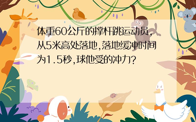 体重60公斤的撑杆跳运动员,从5米高处落地,落地缓冲时间为1.5秒,球他受的冲力?