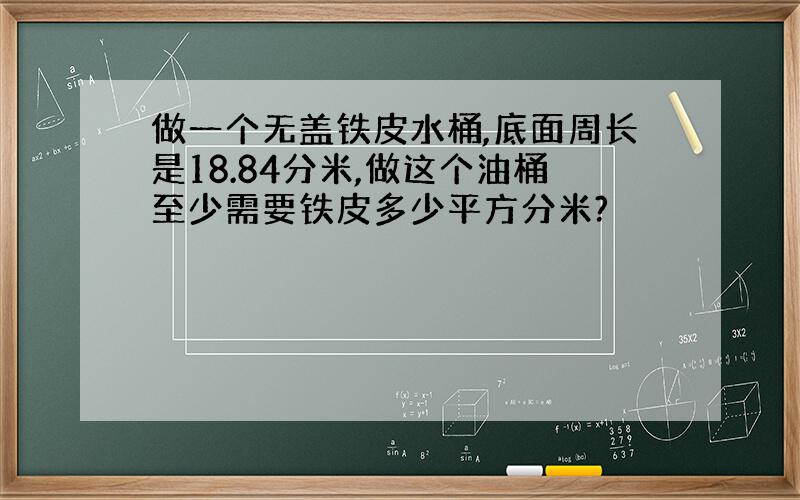 做一个无盖铁皮水桶,底面周长是18.84分米,做这个油桶至少需要铁皮多少平方分米?