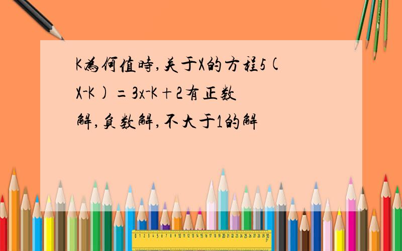 K为何值时,关于X的方程5(X-K)=3x-K+2有正数解,负数解,不大于1的解