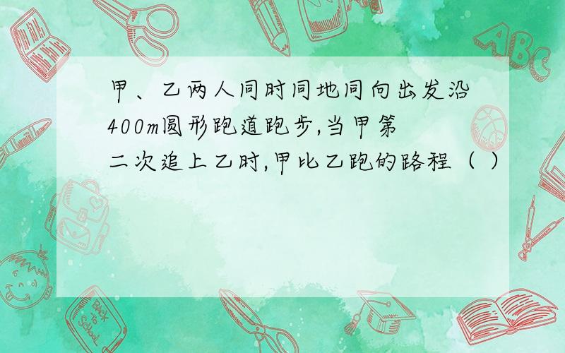 甲、乙两人同时同地同向出发沿400m圆形跑道跑步,当甲第二次追上乙时,甲比乙跑的路程（ ）