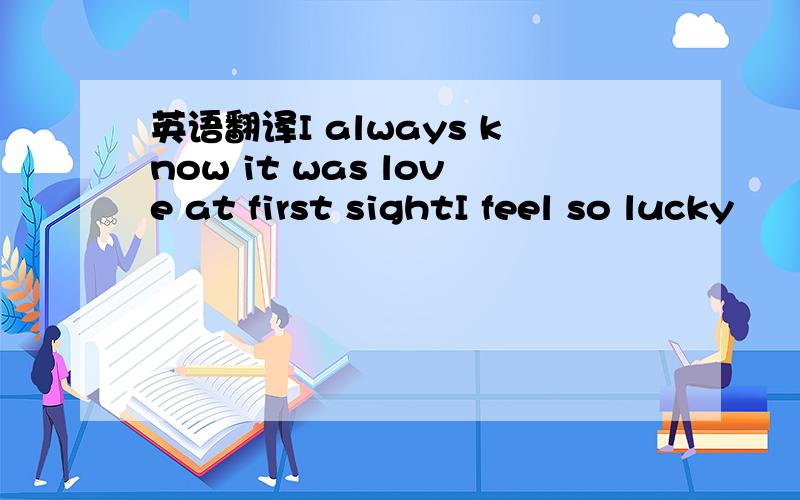 英语翻译I always know it was love at first sightI feel so lucky