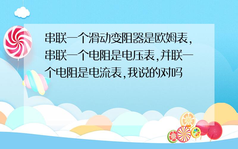 串联一个滑动变阻器是欧姆表,串联一个电阻是电压表,并联一个电阻是电流表,我说的对吗