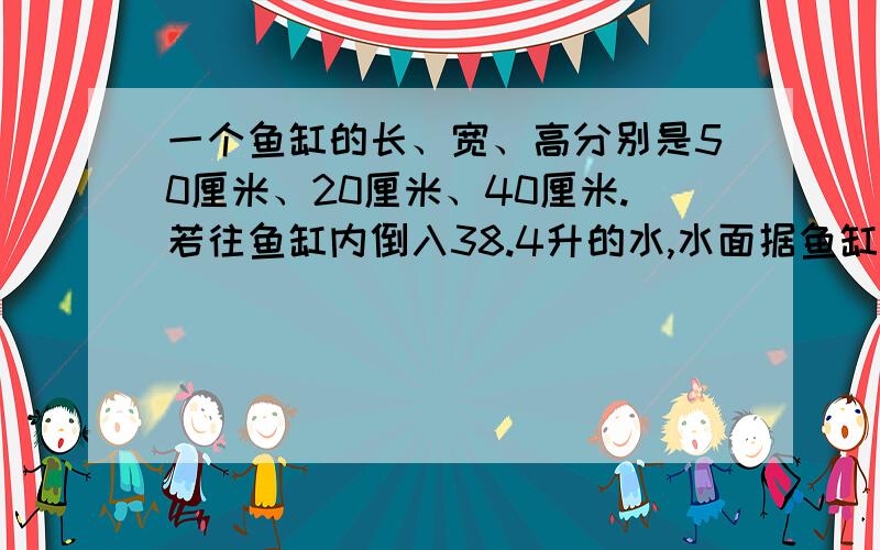 一个鱼缸的长、宽、高分别是50厘米、20厘米、40厘米.若往鱼缸内倒入38.4升的水,水面据鱼缸口