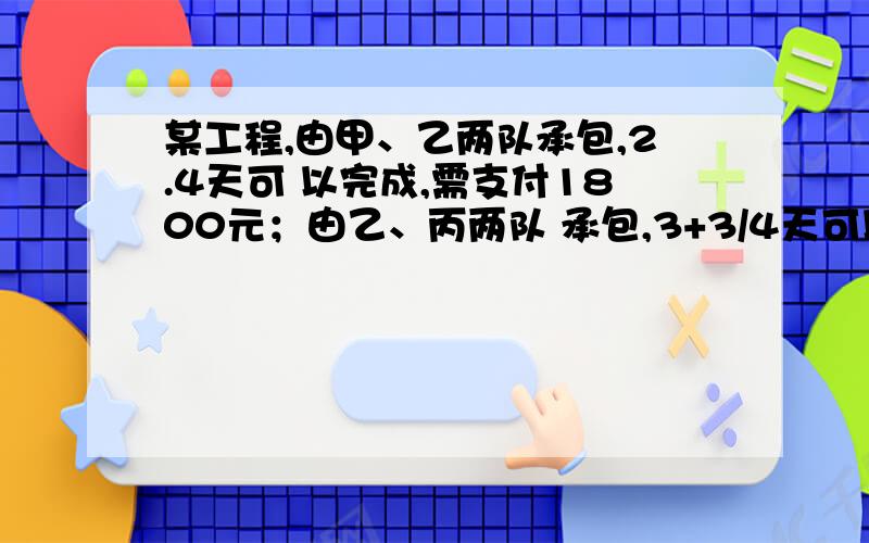 某工程,由甲、乙两队承包,2.4天可 以完成,需支付1800元；由乙、丙两队 承包,3+3/4天可以完成,需支付1500