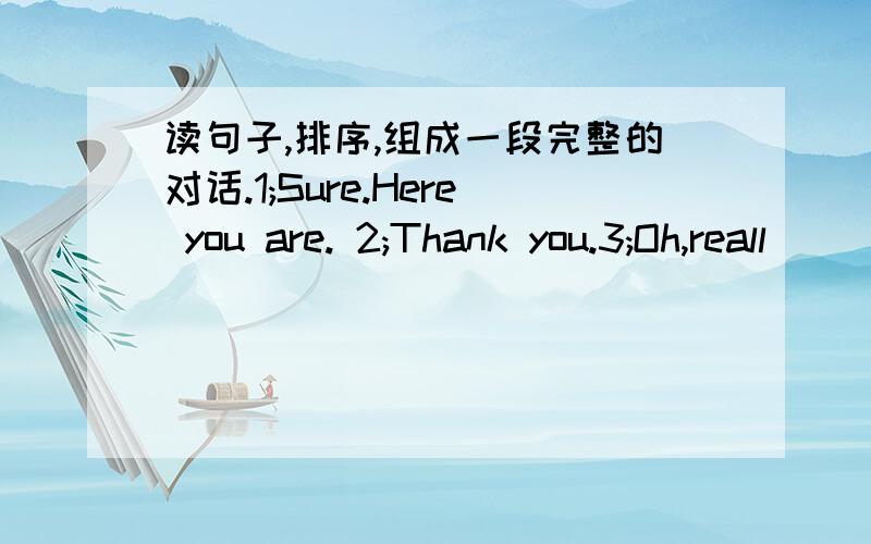 读句子,排序,组成一段完整的对话.1;Sure.Here you are. 2;Thank you.3;Oh,reall