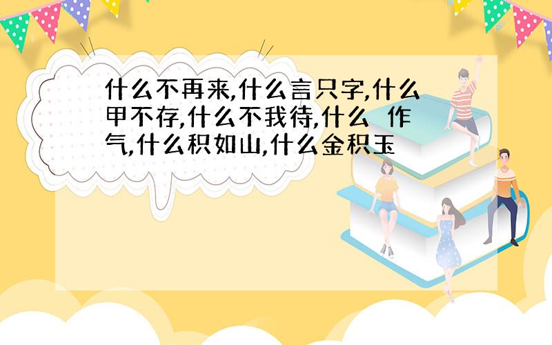 什么不再来,什么言只字,什么甲不存,什么不我待,什么鼔作气,什么积如山,什么金积玉