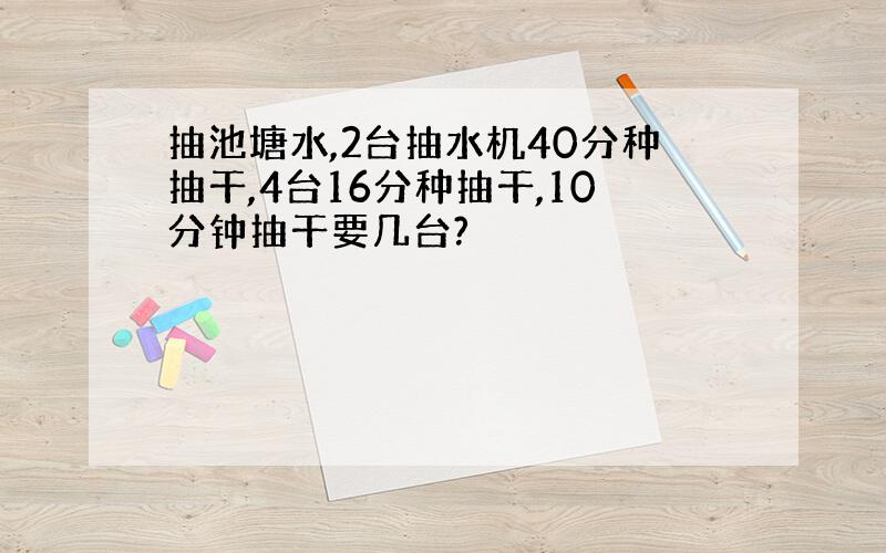 抽池塘水,2台抽水机40分种抽干,4台16分种抽干,10分钟抽干要几台?