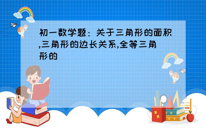 初一数学题：关于三角形的面积,三角形的边长关系,全等三角形的