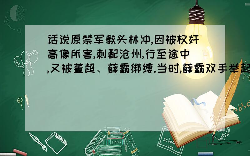 话说原禁军教头林冲,因被权奸高像所害,刺配沧州,行至途中,又被董超、薛霸绑缚.当时,薛霸双手举起棍来,望林冲脑袋上劈下,