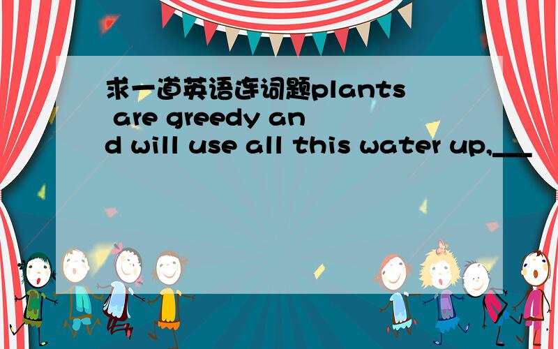 求一道英语连词题plants are greedy and will use all this water up,___