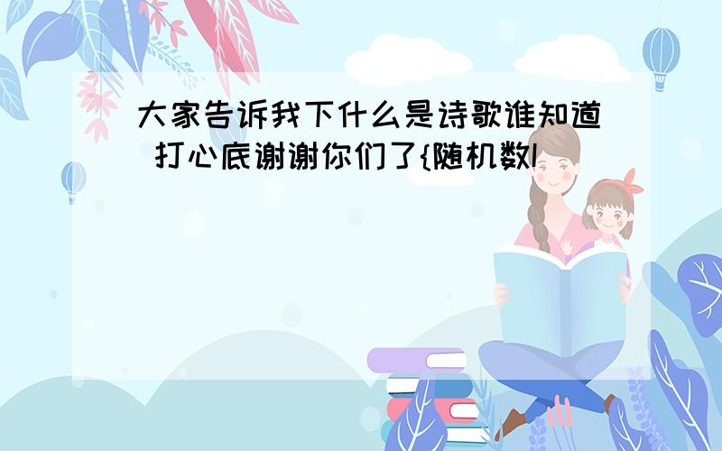 大家告诉我下什么是诗歌谁知道 打心底谢谢你们了{随机数I