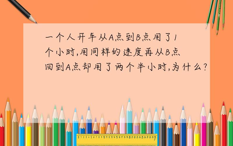 一个人开车从A点到B点用了1个小时,用同样的速度再从B点回到A点却用了两个半小时,为什么?