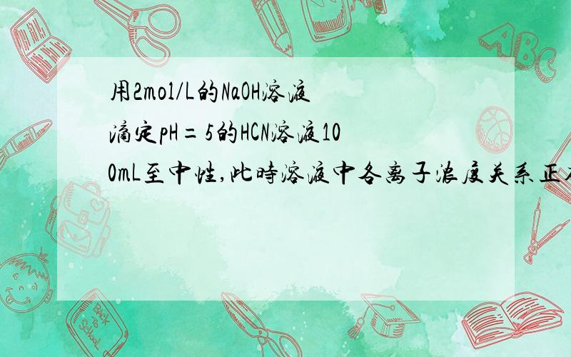 用2mol/L的NaOH溶液滴定pH=5的HCN溶液100mL至中性,此时溶液中各离子浓度关系正确的是（ ）