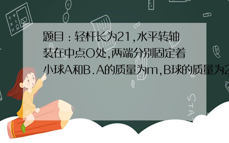 题目：轻杆长为21,水平转轴装在中点O处,两端分别固定着小球A和B.A的质量为m,B球的质量为2m,在竖直平面内做匀速圆