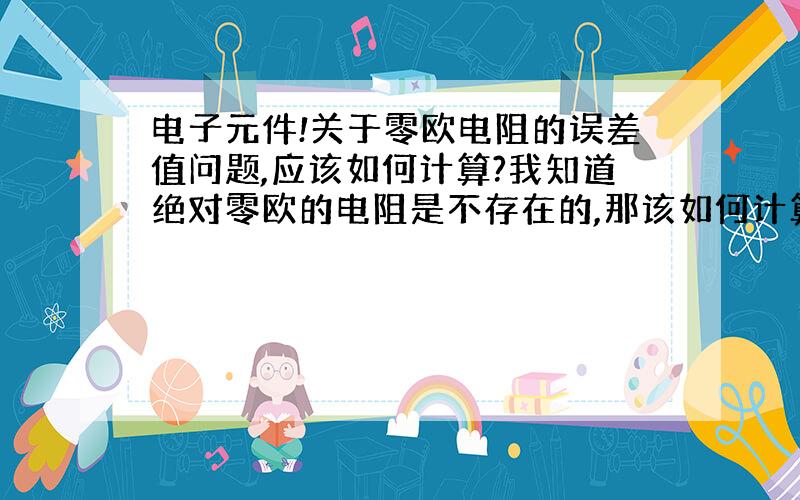 电子元件!关于零欧电阻的误差值问题,应该如何计算?我知道绝对零欧的电阻是不存在的,那该如何计算?一个5%的电阻,做例?