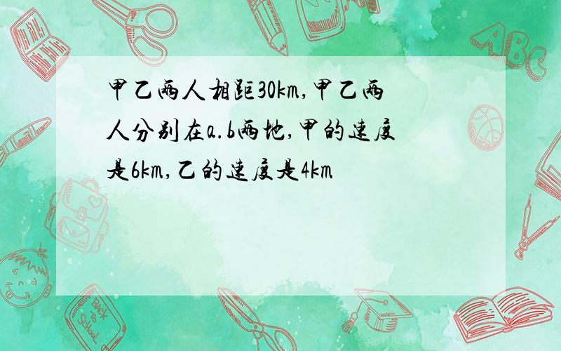 甲乙两人相距30km,甲乙两人分别在a.b两地,甲的速度是6km,乙的速度是4km