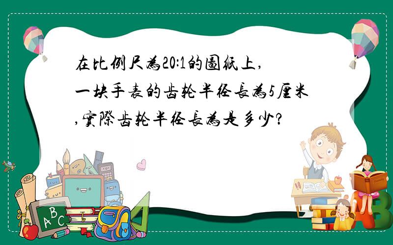 在比例尺为20:1的图纸上,一块手表的齿轮半径长为5厘米,实际齿轮半径长为是多少?