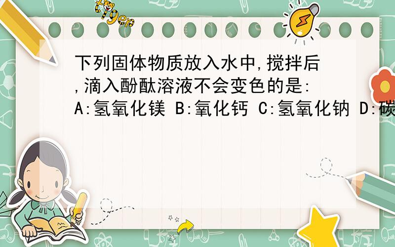 下列固体物质放入水中,搅拌后,滴入酚酞溶液不会变色的是:A:氢氧化镁 B:氧化钙 C:氢氧化钠 D:碳酸钠