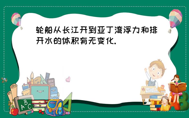 轮船从长江开到亚丁湾浮力和排开水的体积有无变化.