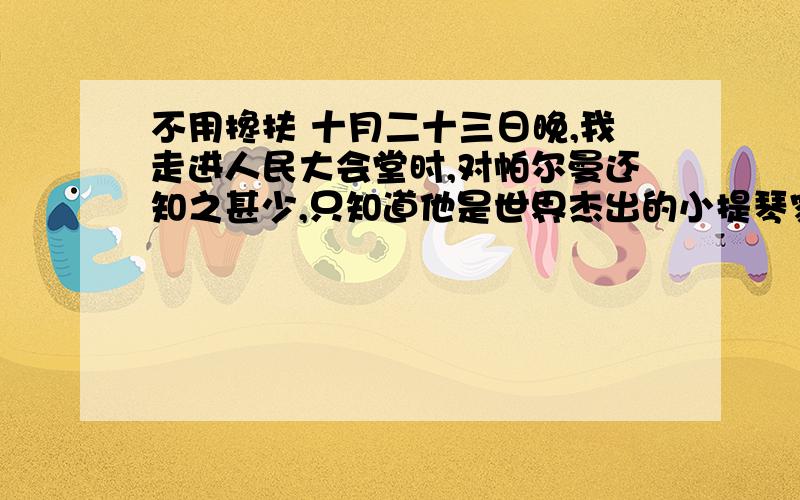 不用搀扶 十月二十三日晚,我走进人民大会堂时,对帕尔曼还知之甚少,只知道他是世界杰出的小提琴家,将与世界杰出的指挥家梅塔