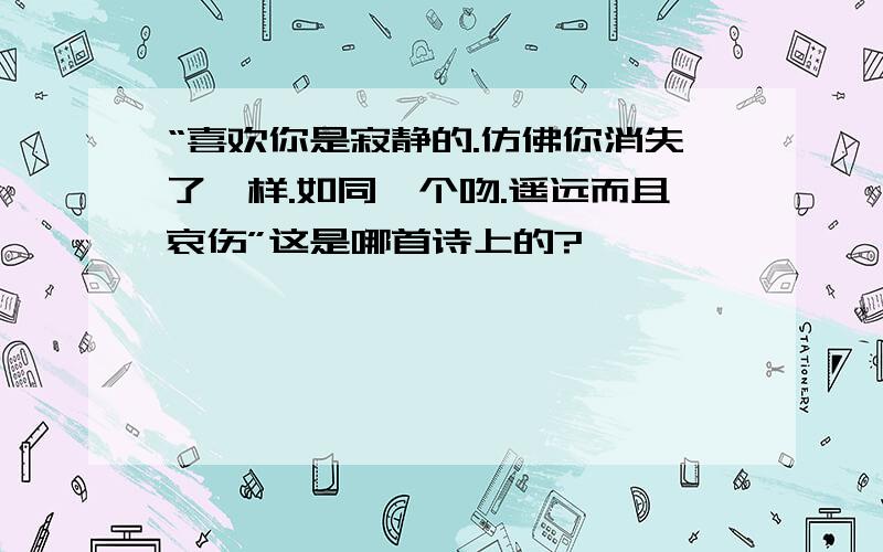 “喜欢你是寂静的.仿佛你消失了一样.如同一个吻.遥远而且哀伤”这是哪首诗上的?