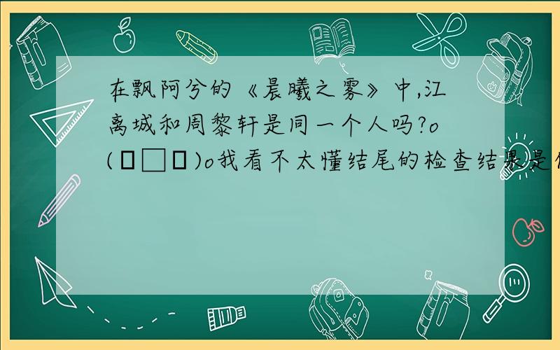 在飘阿兮的《晨曦之雾》中,江离城和周黎轩是同一个人吗?o(╯□╰)o我看不太懂结尾的检查结果是什么意思