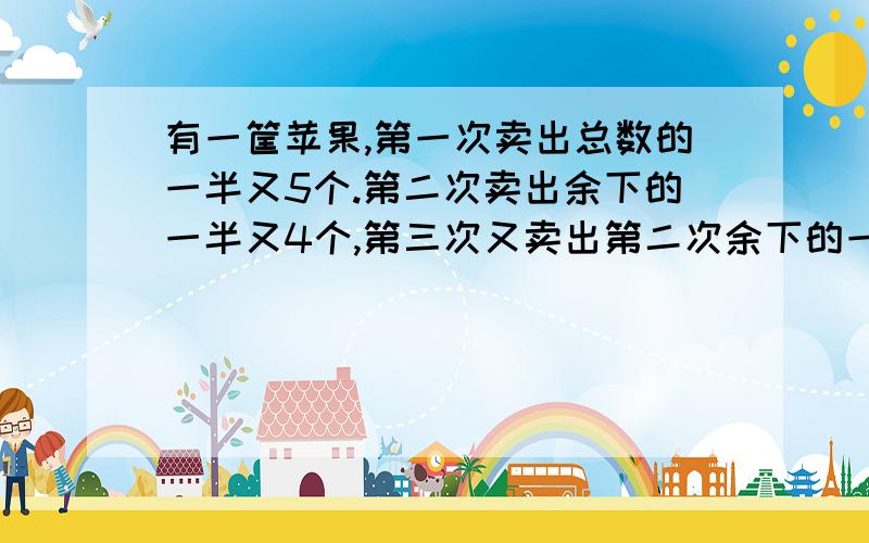 有一筐苹果,第一次卖出总数的一半又5个.第二次卖出余下的一半又4个,第三次又卖出第二次余下的一半又3个