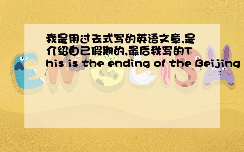 我是用过去式写的英语文章,是介绍自己假期的,最后我写的This is the ending of the Beijing