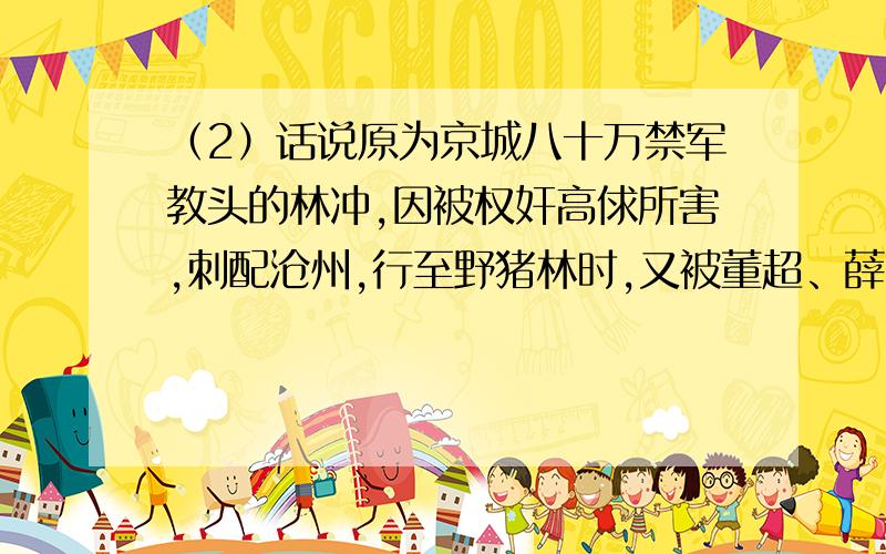 （2）话说原为京城八十万禁军教头的林冲,因被权奸高俅所害,刺配沧州,行至野猪林时,又被董超、薛霸绑缚