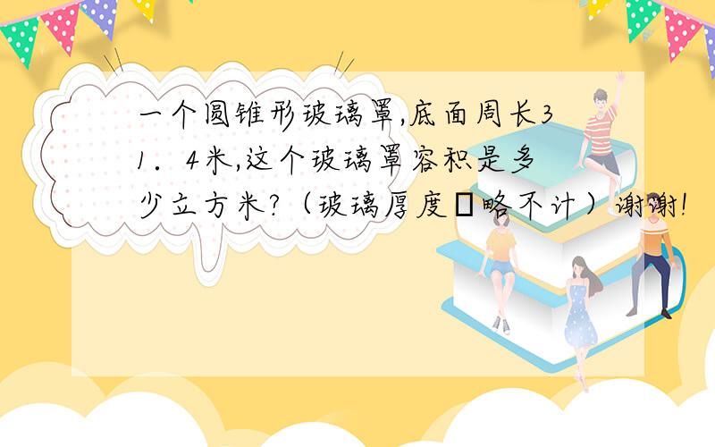 一个圆锥形玻璃罩,底面周长31．4米,这个玻璃罩容积是多少立方米?（玻璃厚度怱略不计）谢谢!