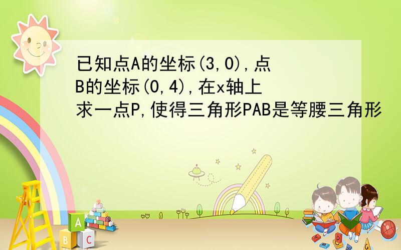 已知点A的坐标(3,0),点B的坐标(0,4),在x轴上求一点P,使得三角形PAB是等腰三角形