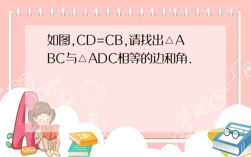 如图,CD=CB,请找出△ABC与△ADC相等的边和角.