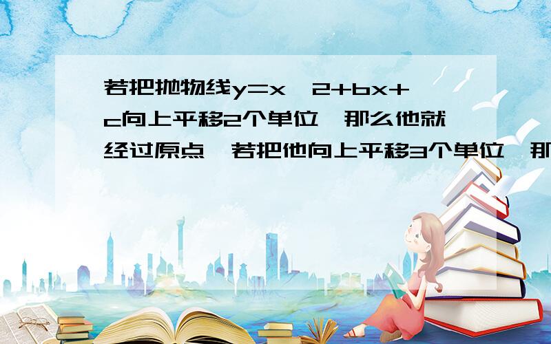 若把抛物线y=x^2+bx+c向上平移2个单位,那么他就经过原点,若把他向上平移3个单位,那么他和X轴只有一个交点,