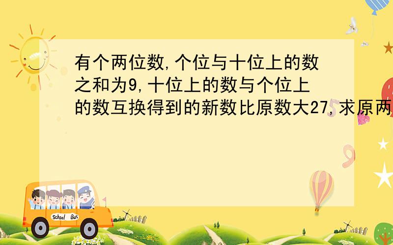 有个两位数,个位与十位上的数之和为9,十位上的数与个位上的数互换得到的新数比原数大27,求原两位数.